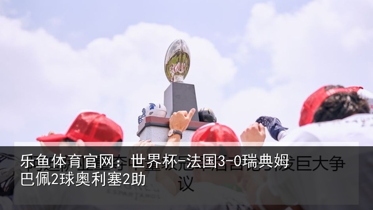 乐鱼体育官网：世界杯-法国3-0瑞典姆巴佩2球奥利塞2助