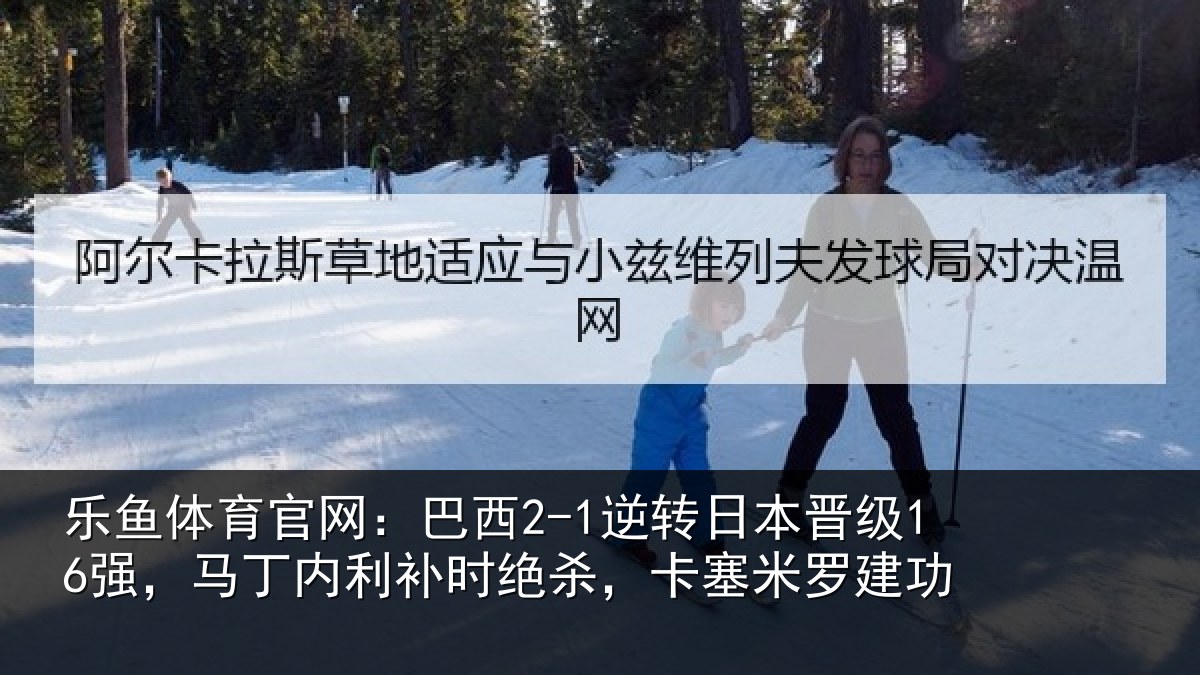 乐鱼体育官网:巴西2-1逆转日本晋级16强,马丁内利补时绝杀,卡塞米罗建功