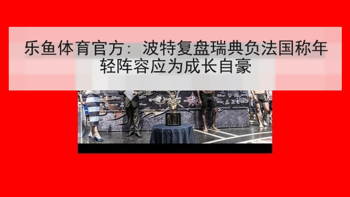 乐鱼体育官方: 波特复盘瑞典负法国称年轻阵容应为成长自豪 乐鱼体育官方: 波特复盘瑞典负法国称年轻阵容应为成长自豪