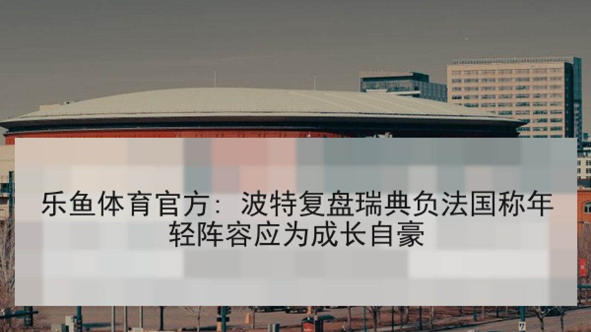 乐鱼体育官方: 波特复盘瑞典负法国称年轻阵容应为成长自豪 乐鱼体育官方: 波特复盘瑞典负法国称年轻阵容应为成长自豪
