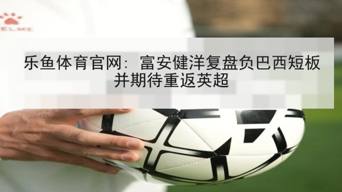乐鱼体育官网: 富安健洋复盘负巴西短板并期待重返英超