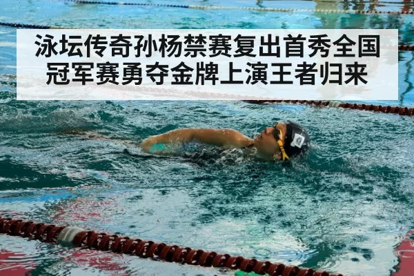 泳坛传奇孙杨禁赛复出首秀全国冠军赛勇夺金牌上演王者归来