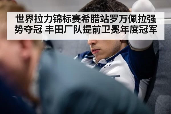 世界拉力锦标赛希腊站罗万佩拉强势夺冠 丰田厂队提前卫冕年度冠军