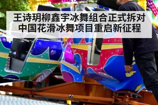 王诗玥柳鑫宇冰舞组合正式拆对 中国花滑冰舞项目重启新征程