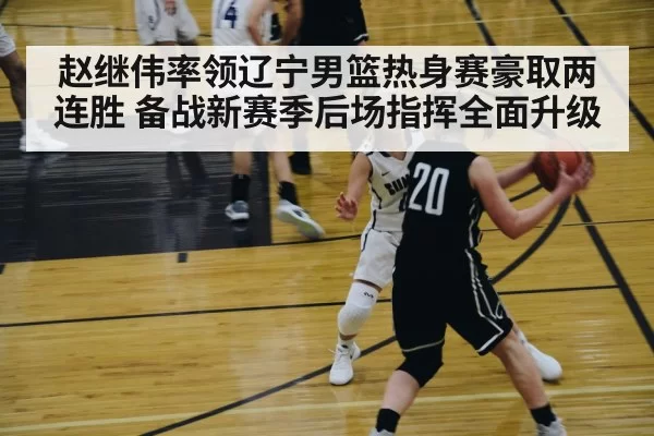 赵继伟率领辽宁男篮热身赛豪取两连胜 备战新赛季后场指挥全面升级