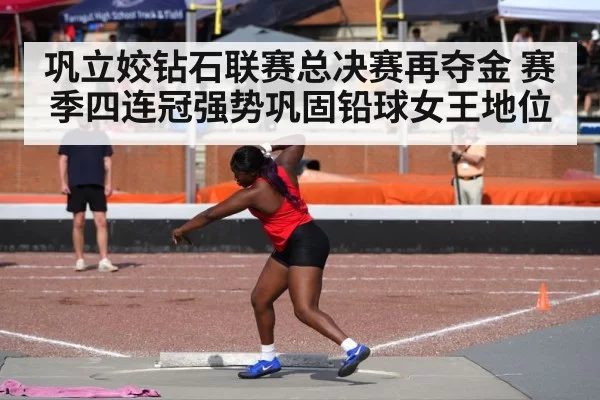 巩立姣钻石联赛总决赛再夺金 赛季四连冠强势巩固铅球女王地位